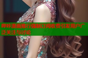 哔咔漫画推行强制订阅收费引发用户广泛关注与讨论