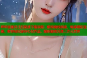 哔咔漫画关注后极速下载攻略：解锁离线阅读，畅享精彩漫画，教你轻松保存心仪作品，随时随地沉浸二次元世界